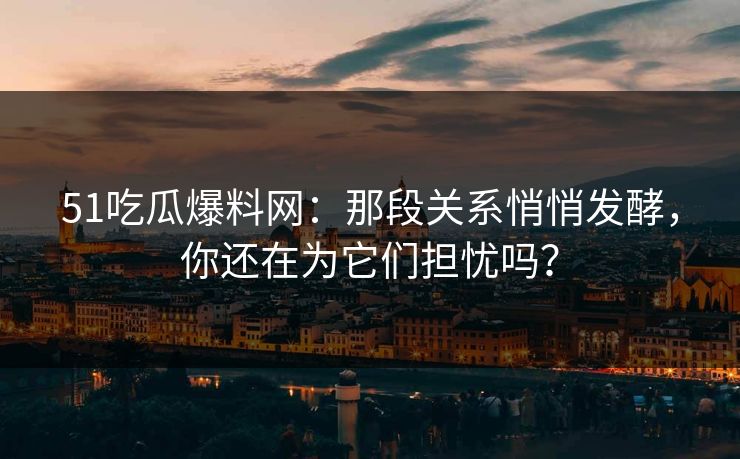 51吃瓜爆料网：那段关系悄悄发酵，你还在为它们担忧吗？