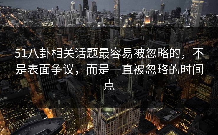51八卦相关话题最容易被忽略的，不是表面争议，而是一直被忽略的时间点