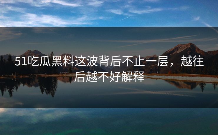 51吃瓜黑料这波背后不止一层，越往后越不好解释