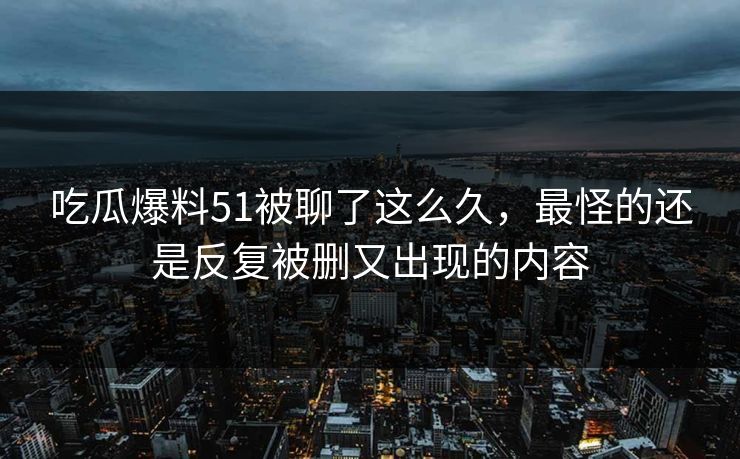 吃瓜爆料51被聊了这么久，最怪的还是反复被删又出现的内容
