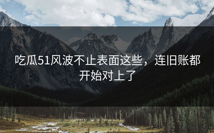 吃瓜51风波不止表面这些，连旧账都开始对上了