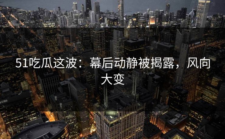 51吃瓜这波：幕后动静被揭露，风向大变