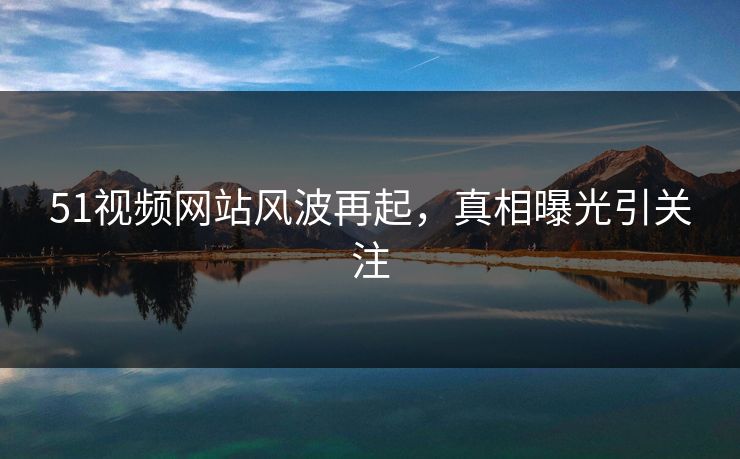 51视频网站风波再起，真相曝光引关注