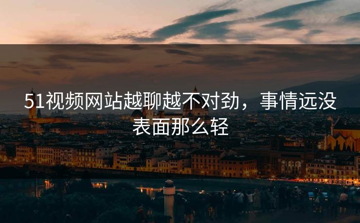 51视频网站越聊越不对劲，事情远没表面那么轻