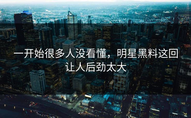 一开始很多人没看懂，明星黑料这回让人后劲太大