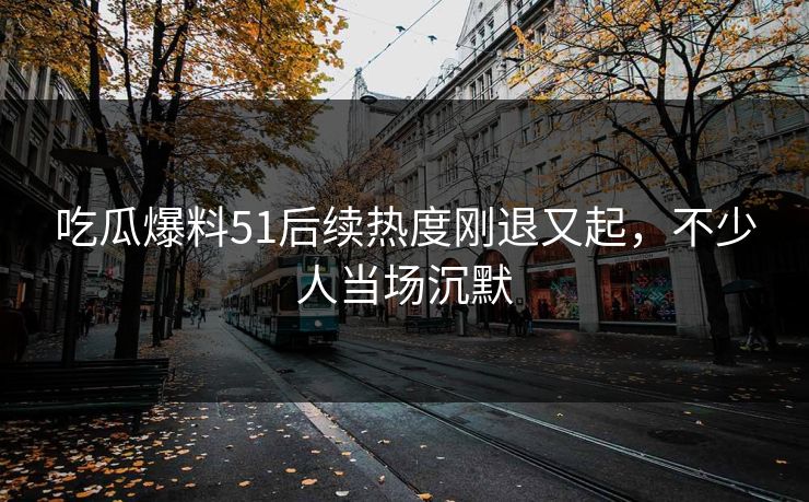 吃瓜爆料51后续热度刚退又起，不少人当场沉默