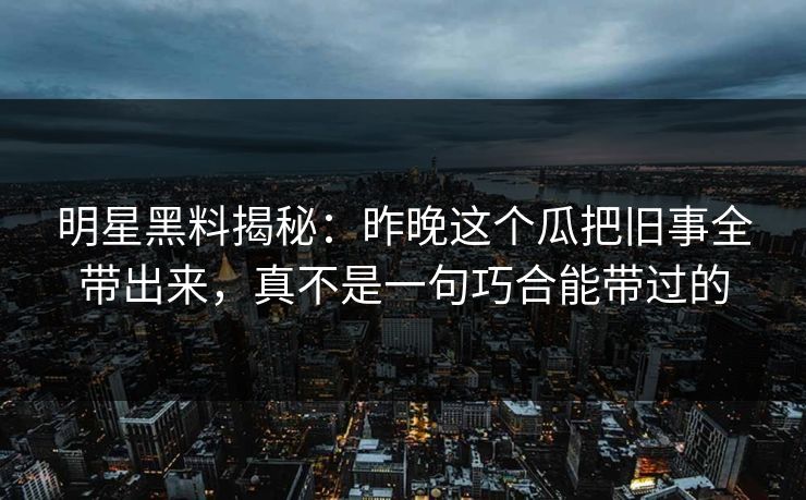 明星黑料揭秘：昨晚这个瓜把旧事全带出来，真不是一句巧合能带过的