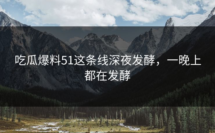吃瓜爆料51这条线深夜发酵，一晚上都在发酵