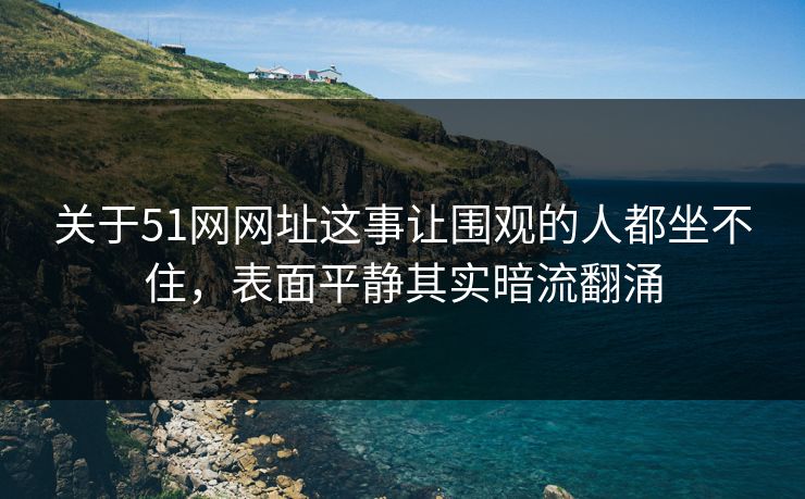 关于51网网址这事让围观的人都坐不住，表面平静其实暗流翻涌