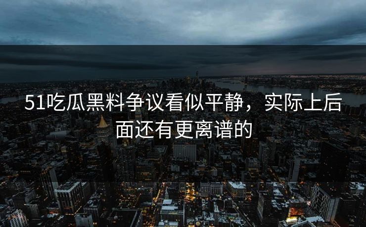 51吃瓜黑料争议看似平静，实际上后面还有更离谱的