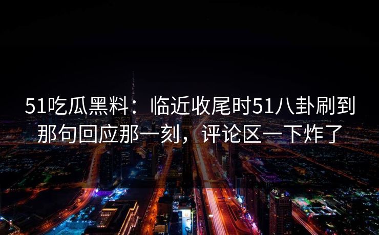 51吃瓜黑料：临近收尾时51八卦刷到那句回应那一刻，评论区一下炸了