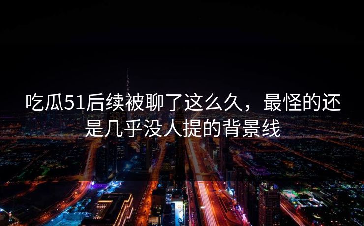 吃瓜51后续被聊了这么久，最怪的还是几乎没人提的背景线