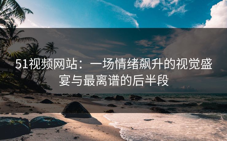 51视频网站：一场情绪飙升的视觉盛宴与最离谱的后半段