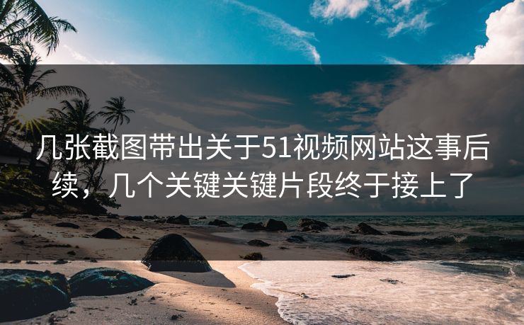 几张截图带出关于51视频网站这事后续，几个关键关键片段终于接上了