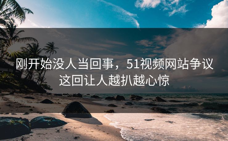 刚开始没人当回事，51视频网站争议这回让人越扒越心惊
