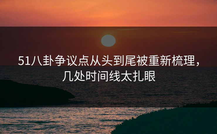 51八卦争议点从头到尾被重新梳理，几处时间线太扎眼