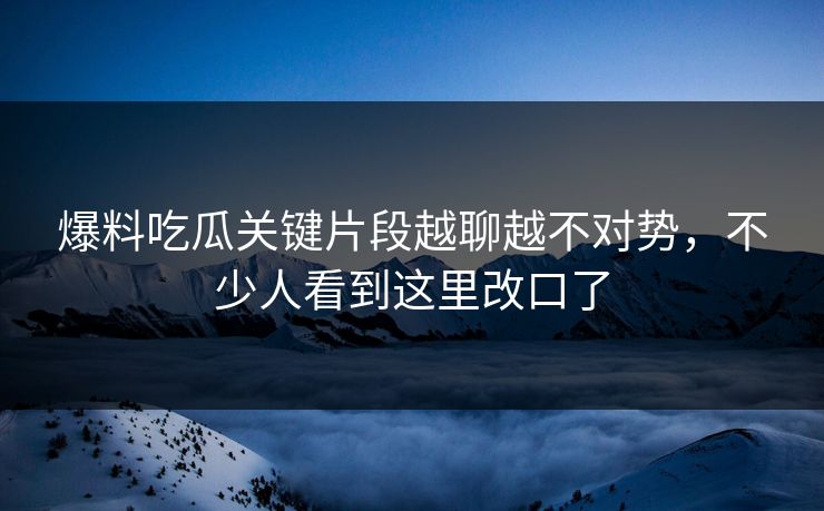 爆料吃瓜关键片段越聊越不对势，不少人看到这里改口了
