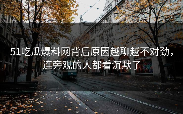 51吃瓜爆料网背后原因越聊越不对劲，连旁观的人都看沉默了