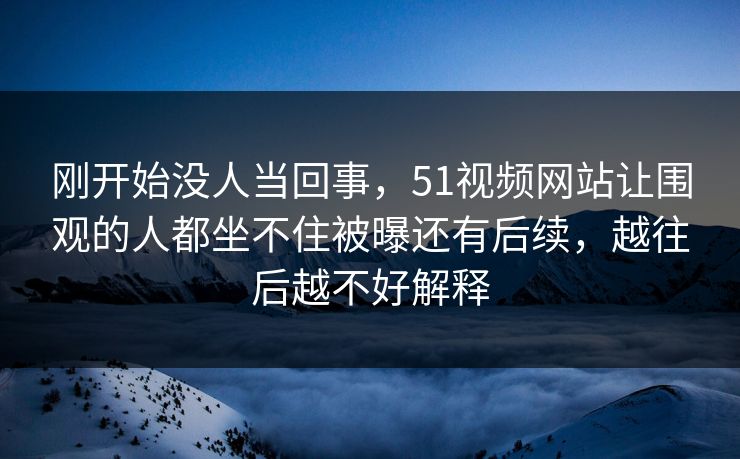 刚开始没人当回事，51视频网站让围观的人都坐不住被曝还有后续，越往后越不好解释