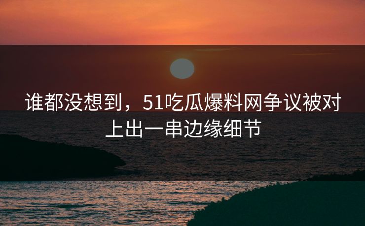 谁都没想到，51吃瓜爆料网争议被对上出一串边缘细节