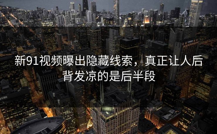 新91视频曝出隐藏线索，真正让人后背发凉的是后半段
