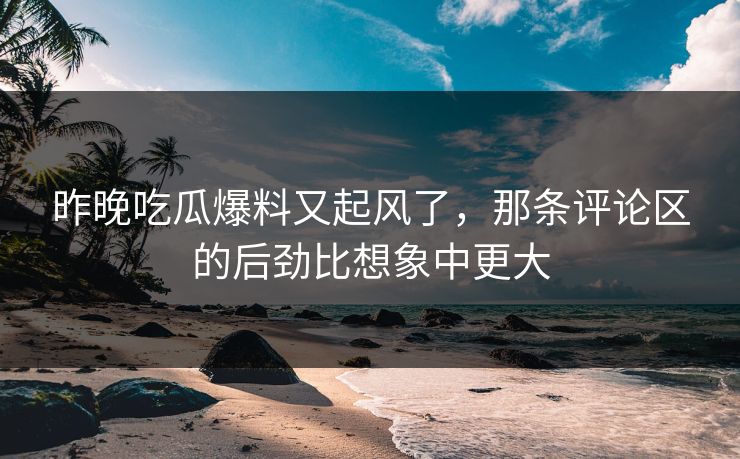 昨晚吃瓜爆料又起风了，那条评论区的后劲比想象中更大