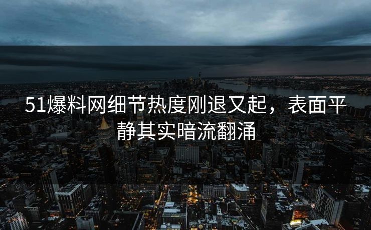 51爆料网细节热度刚退又起，表面平静其实暗流翻涌