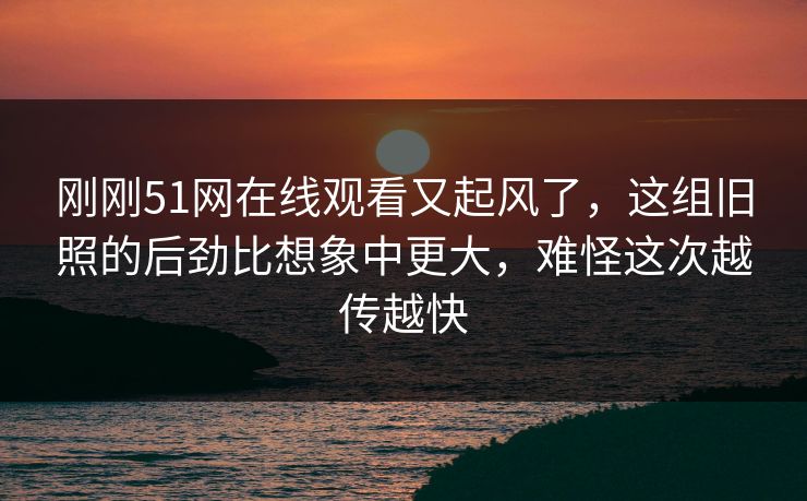 刚刚51网在线观看又起风了，这组旧照的后劲比想象中更大，难怪这次越传越快