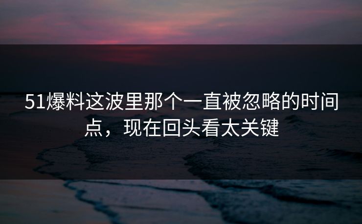 51爆料这波里那个一直被忽略的时间点，现在回头看太关键