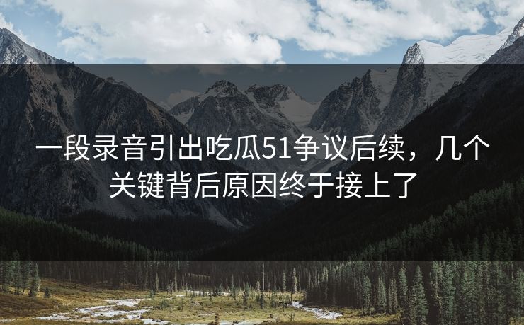 一段录音引出吃瓜51争议后续，几个关键背后原因终于接上了