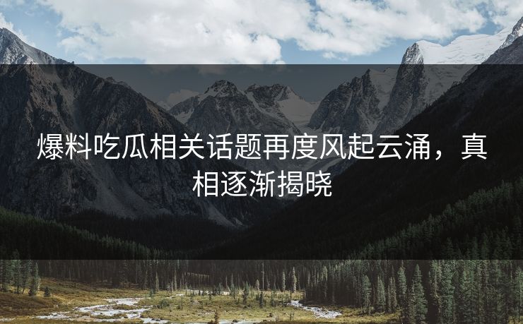 爆料吃瓜相关话题再度风起云涌，真相逐渐揭晓