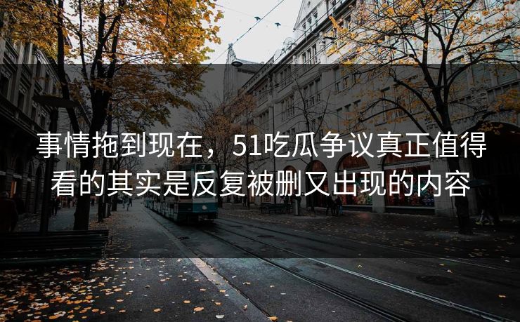 事情拖到现在，51吃瓜争议真正值得看的其实是反复被删又出现的内容