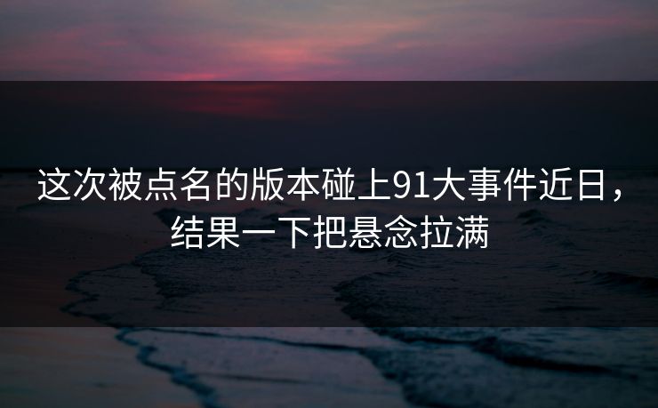 这次被点名的版本碰上91大事件近日，结果一下把悬念拉满