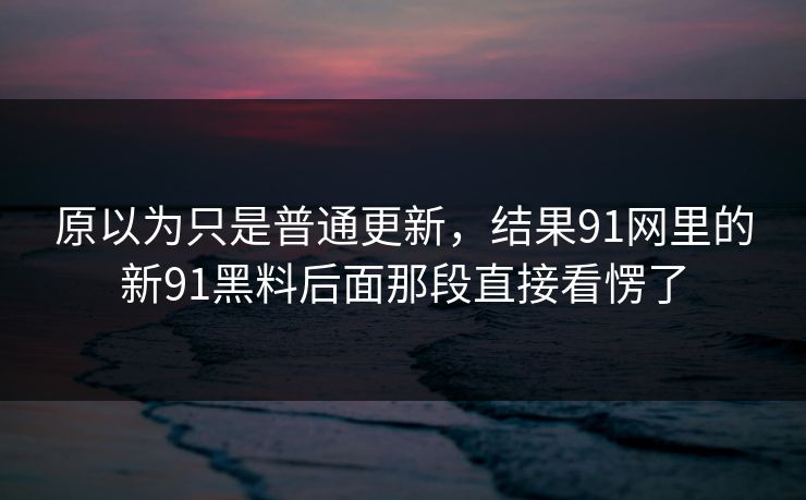 原以为只是普通更新，结果91网里的新91黑料后面那段直接看愣了