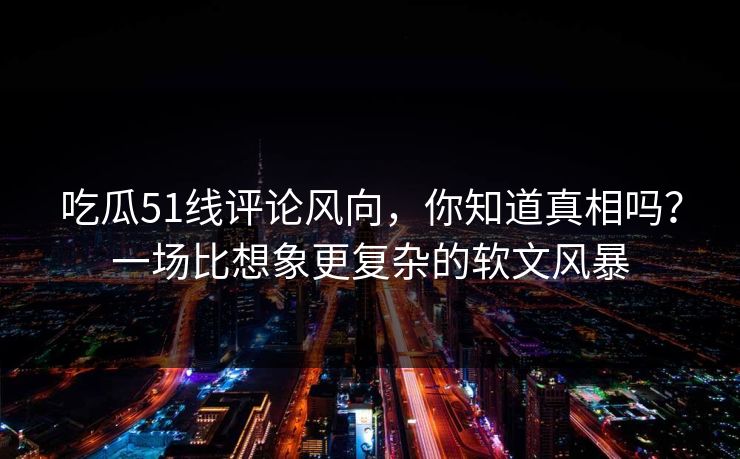 吃瓜51线评论风向，你知道真相吗？一场比想象更复杂的软文风暴