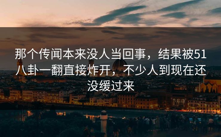 那个传闻本来没人当回事,结果被51八卦一翻直接炸开,不少人到现在还没缓过来 那个传闻本来没人当回事,结果被51八卦一翻直接炸开,不少人到现在还没缓过来