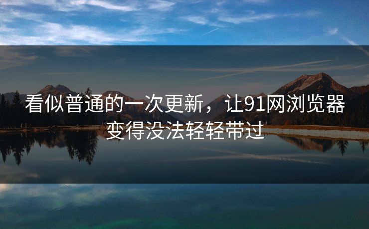 看似普通的一次更新，让91网浏览器变得没法轻轻带过