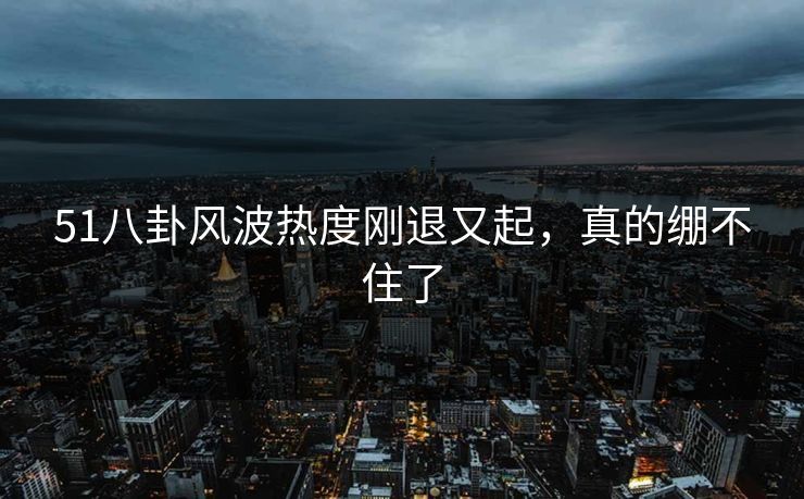 51八卦风波热度刚退又起,真的绷不住了 51八卦风波热度刚退又起,真的绷不住了