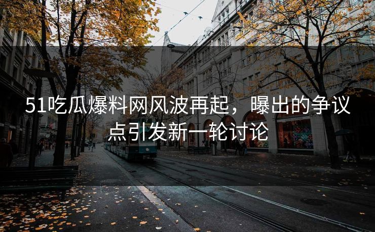 51吃瓜爆料网风波再起，曝出的争议点引发新一轮讨论