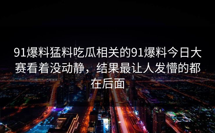 91爆料猛料吃瓜相关的91爆料今日大赛看着没动静，结果最让人发懵的都在后面