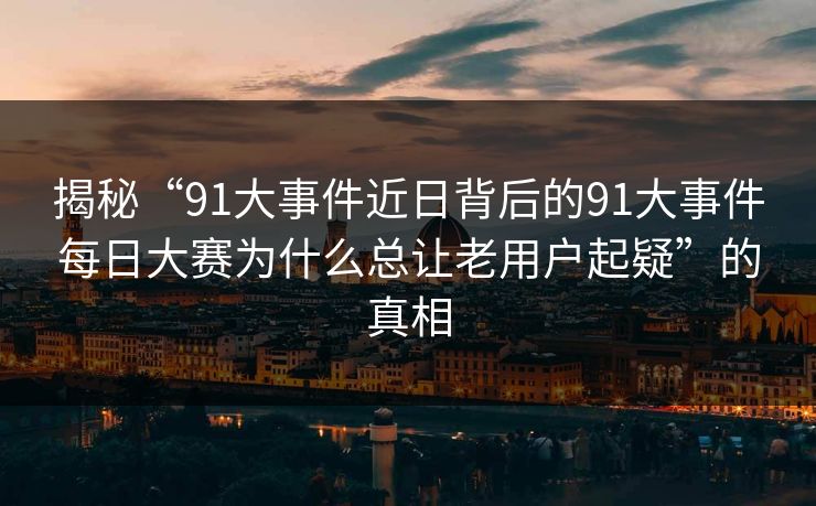 揭秘“91大事件近日背后的91大事件每日大赛为什么总让老用户起疑”的真相