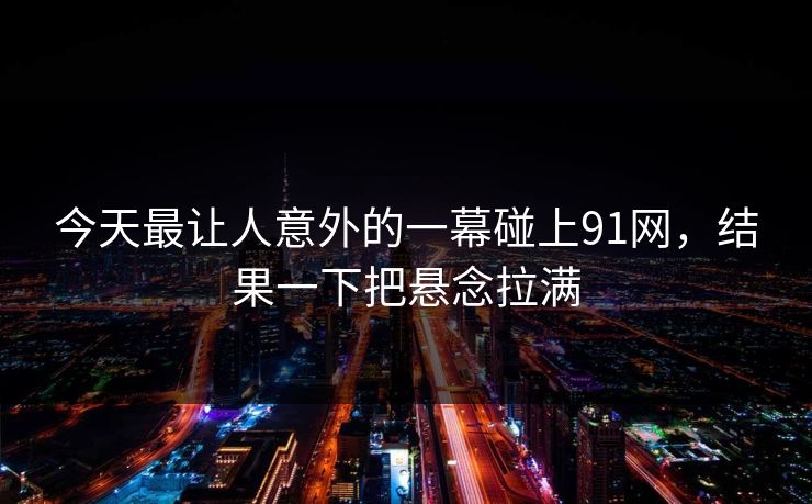 今天最让人意外的一幕碰上91网，结果一下把悬念拉满