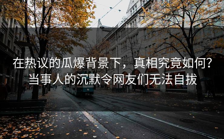 在热议的瓜爆背景下，真相究竟如何？当事人的沉默令网友们无法自拔