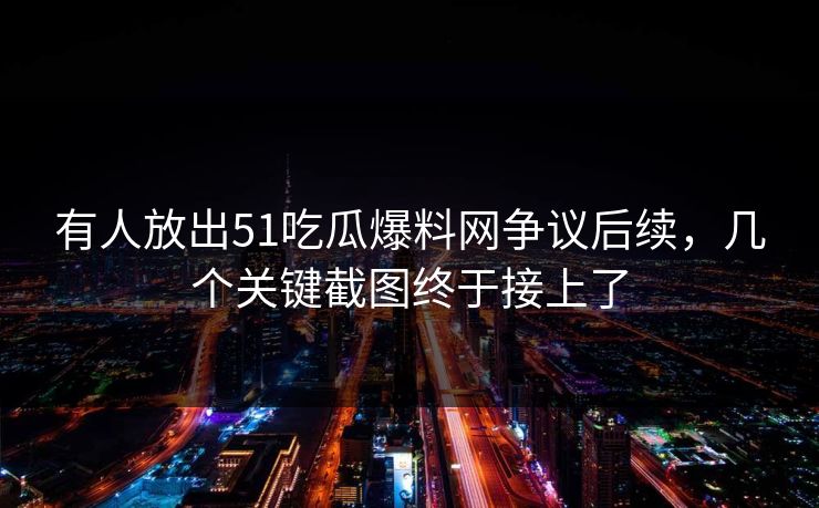 有人放出51吃瓜爆料网争议后续，几个关键截图终于接上了