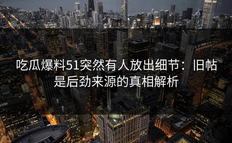 吃瓜爆料51突然有人放出细节：旧帖是后劲来源的真相解析
