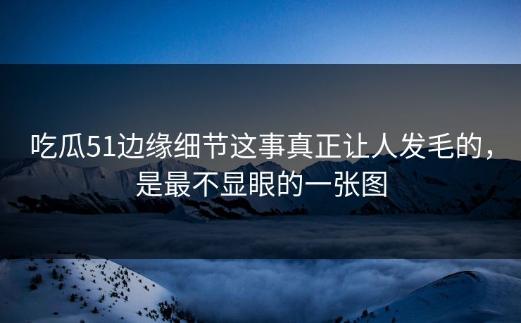 吃瓜51边缘细节这事真正让人发毛的，是最不显眼的一张图