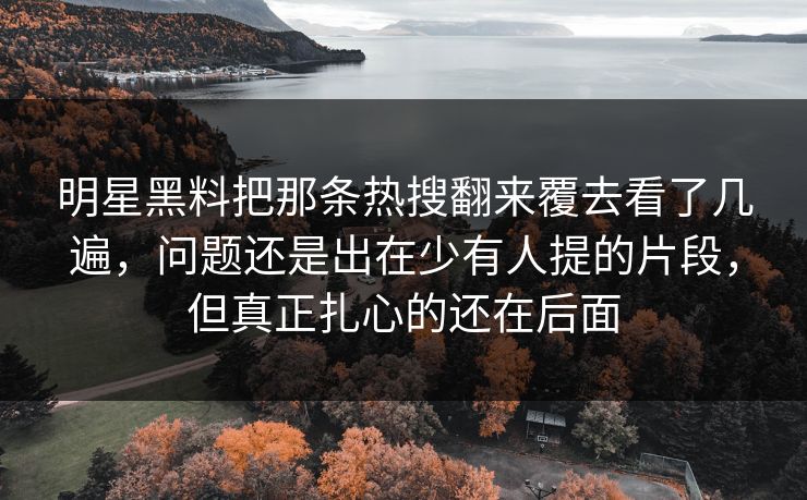 明星黑料把那条热搜翻来覆去看了几遍，问题还是出在少有人提的片段，但真正扎心的还在后面