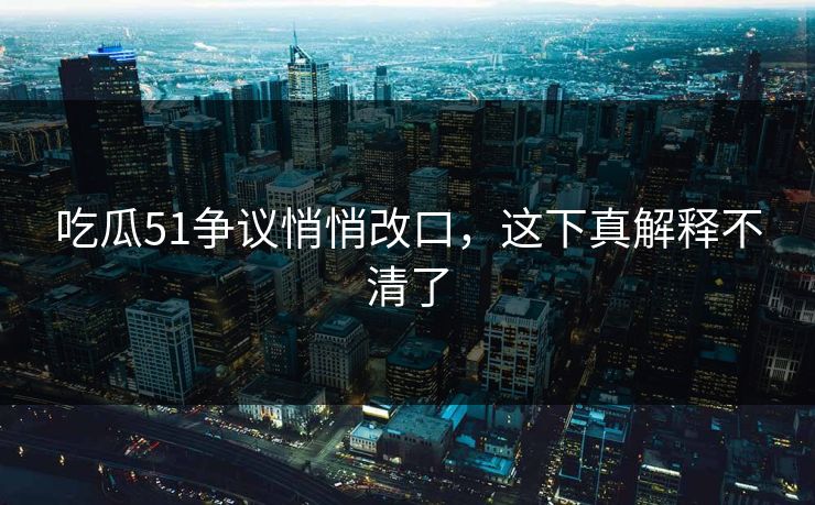 吃瓜51争议悄悄改口，这下真解释不清了