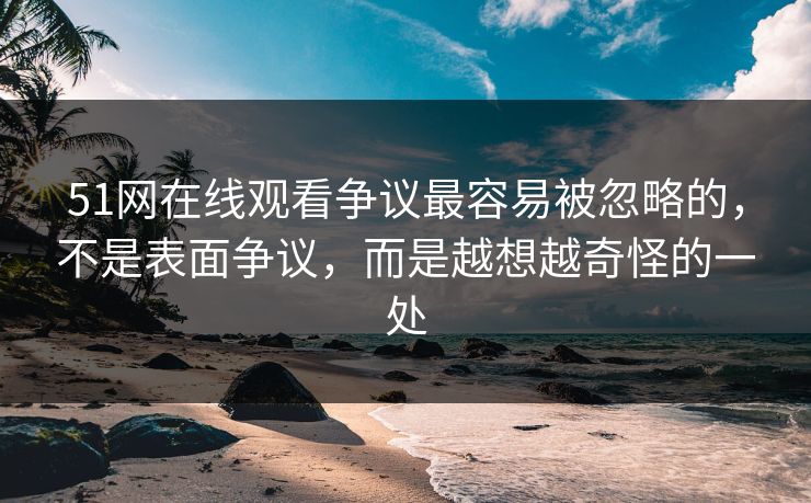 51网在线观看争议最容易被忽略的，不是表面争议，而是越想越奇怪的一处