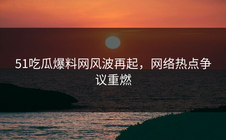 51吃瓜爆料网风波再起，网络热点争议重燃